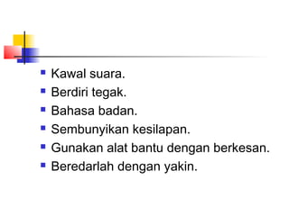  Kawal suara.
 Berdiri tegak.
 Bahasa badan.
 Sembunyikan kesilapan.
 Gunakan alat bantu dengan berkesan.
 Beredarlah dengan yakin.
 