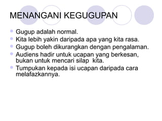 MENANGANI KEGUGUPAN
 Gugup adalah normal.
 Kita lebih yakin daripada apa yang kita rasa.
 Gugup boleh dikurangkan dengan pengalaman.
 Audiens hadir untuk ucapan yang berkesan,
bukan untuk mencari silap kita.
 Tumpukan kepada isi ucapan daripada cara
melafazkannya.
 
