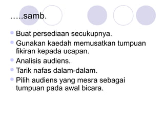 …..samb.
Buat persediaan secukupnya.
Gunakan kaedah memusatkan tumpuan
fikiran kepada ucapan.
Analisis audiens.
Tarik nafas dalam-dalam.
Pilih audiens yang mesra sebagai
tumpuan pada awal bicara.
 