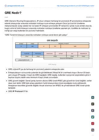 pe ngue ne f e ndi.co m

http://www.penguenefendi.co m/2013/08/05/gre-nedir/

GRE Nedir?
mert

05/08/2013

GRE (Generic Routing Encapsulation), IP olsun olmasın herhangi bir protokolü IP protokolüne enkapsüle
ederek lokasyonlar arasında noktadan noktaya route etmeye yarayan Cisco’ya özel bir tünelleme
mekanizmasıdır. Çıkış sebebi her ne kadar IP olmayan protokolleri IP network’ü içinde route etmek olsa da,
bugün artık iki f arklı lokasyon arasında noktadan noktaya tünelleme yapmak için, özellikle de multicast ip
traf iği için sıkça kullanılan bir protokol halindedir.
“GRE T üneli iki lokasyon arasında noktadan noktaya sanal devre gibi çalışır.”

G RE Baş lığ ı

GRE orijinal IP (ya da herhangi bir protokol) paketini enkapsüle eder.
Enkapsulasyon sonucunda yukarıda da görülebilecek 24bayt’lık bir overhead oluşur. Bunun 20 baytı
yeni oluşan IP başlığı, 4 baytı da GRE başlığıdır. GRE başlığı, kullanılan opsiyonel seçeneklere göre 4
bayttan büyük olabilir ama minimum 4 bayt olmak zorundadır.
GRE güvenli değildir. Genel yanlış kanının aksine GRE tüneli IPSEC gibi güvenli bir tünel değildir, veriler
clear-text iletilir. GRE’deki amaç paketlerin f arklı lokasyonlara tünel aracılığıyla route edilmesidir.
Amaçlanan kesinlikle güvenlik değildir. Ancak istenirse veri IPSEC ile şif relenelerek GRE tüneli içinde
iletilebilir.
GRE IP Protocol 57′dir.

 