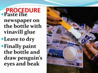 PROCEDURE
Paste the
newspaper on
the bottle with
vinavill glue
Leave to dry
Finally paint
the bottle and
draw penguin’s
eyes and beak
 
