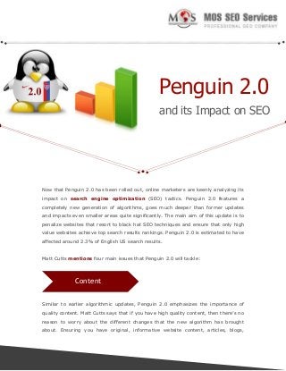 Penguin 2.0
and its Impact on SEO

Now that Penguin 2.0 has been rolled out, online marketers are keenly analyzing its
impact on search engine optimization (SEO) tactics. Penguin 2.0 features a
completely new generation of algorithms, goes much deeper than former updates
and impacts even smaller areas quite significantly. The main aim of this update is to
penalize websites that resort to black hat SEO techniques and ensure that only high
value websites achieve top search results rankings. Penguin 2.0 is estimated to have
affected around 2.3% of English US search results.
Matt Cutts mentions four main issues that Penguin 2.0 will tackle:

Content
Similar to earlier algorithmic updates, Penguin 2.0 emphasizes the importance of
quality content. Matt Cutts says that if you have high quality content, then there’s no
reason to worry about the different changes that the new algorithm has brought
about. Ensuring you have original, informative website content, articles, blogs,

 