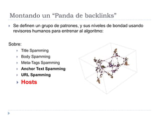 Montando un “Panda de backlinks”


Se definen un grupo de patrones, y sus níveles de bondad usando
revisores humanos para entrenar al algoritmo:

Sobre:


Title Spamming



Body Spamming



Meta-Tags Spamming



Anchor Text Spamming



URL Spamming



Hosts

 