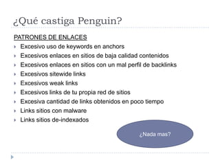 ¿Qué castiga Penguin?
PATRONES DE ENLACES
 Excesivo uso de keywords en anchors
 Excesivos enlaces en sitios de baja calidad contenidos
 Excesivos enlaces en sitios con un mal perfil de backlinks
 Excesivos sitewide links
 Excesivos weak links
 Excesivos links de tu propia red de sitios
 Excesiva cantidad de links obtenidos en poco tiempo
 Links sitios con malware
 Links sitios de-indexados
¿Nada mas?

 