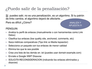 ¿Puedo salir de la penalización?
SI puedes salir, no es una penalización, es un algoritmo. Si tu patrón
de links cambia, el algoritmo dejará de afectarte…
Pero es difícil ¿Cómo?
ANALIZA Y
APUESTA !!!

PENGUIN


Analiza tu perfil de enlaces (manualmente o con herramientas como Link
Detox)



Clasifica tus enlaces (low quality site, anchored, comments, etc)



Saca métricas comparativas (Tipo link vs Media topsector)



Selecciona un paquete con tus enlaces de menor calidad



Elimina los que te sea posible



Crea una lista de los demás en .txt (puedes usar domain:example.com)



Enviala a Google WMT Disavow



SOLICITA RECONSIDERACION (indicando los enlaces eliminados y
disavow)

 