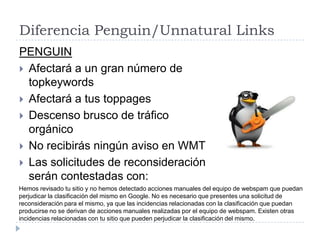 Diferencia Penguin/Unnatural Links
PENGUIN
 Afectará a un gran número de
topkeywords
 Afectará a tus toppages
 Descenso brusco de tráfico
orgánico
 No recibirás ningún aviso en WMT
 Las solicitudes de reconsideración
serán contestadas con:
Hemos revisado tu sitio y no hemos detectado acciones manuales del equipo de webspam que puedan
perjudicar la clasificación del mismo en Google. No es necesario que presentes una solicitud de
reconsideración para el mismo, ya que las incidencias relacionadas con la clasificación que puedan
producirse no se derivan de acciones manuales realizadas por el equipo de webspam. Existen otras
incidencias relacionadas con tu sitio que pueden perjudicar la clasificación del mismo.

 