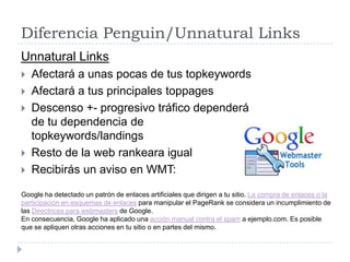 Diferencia Penguin/Unnatural Links
Unnatural Links








Afectará a unas pocas de tus topkeywords
Afectará a tus principales toppages
Descenso +- progresivo tráfico dependerá
de tu dependencia de
topkeywords/landings
Resto de la web rankeara igual
Recibirás un aviso en WMT:

Google ha detectado un patrón de enlaces artificiales que dirigen a tu sitio. La compra de enlaces o la
participación en esquemas de enlaces para manipular el PageRank se considera un incumplimiento de
las Directrices para webmasters de Google.
En consecuencia, Google ha aplicado una acción manual contra el spam a ejemplo.com. Es posible
que se apliquen otras acciones en tu sitio o en partes del mismo.

 