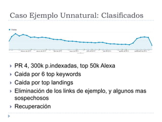 Caso Ejemplo Unnatural: Clasificados







PR 4, 300k p.indexadas, top 50k Alexa
Caida por 6 top keywords
Caida por top landings
Eliminación de los links de ejemplo, y algunos mas
sospechosos
Recuperación

 