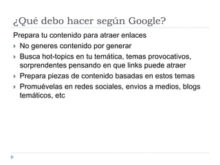 ¿Qué debo hacer según Google?
Prepara tu contenido para atraer enlaces
 No generes contenido por generar
 Busca hot-topics en tu temática, temas provocativos,
sorprendentes pensando en que links puede atraer
 Prepara piezas de contenido basadas en estos temas
 Promuévelas en redes sociales, envios a medios, blogs
temáticos, etc

 