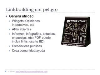Linkbuilding sin peligro


Genera utilidad







Widgets: Opiniones,
interactivos, etc
APIs abiertas
Informes: infografías, estudios,
encuestas, etc (PDF puede
incluir links, usa tu BD)
Estadísticas públicas
Crea comunidad/ayuda

Fuente: http://www.surplusandadventure.com

 