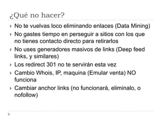 ¿Qué no hacer?







No te vuelvas loco eliminando enlaces (Data Mining)
No gastes tiempo en perseguir a sitios con los que
no tienes contacto directo para retirarlos
No uses generadores masivos de links (Deep feed
links, y similares)
Los redirect 301 no te servirán esta vez
Cambio Whois, IP, maquina (Emular venta) NO
funciona
Cambiar anchor links (no funcionará, eliminalo, o
nofollow)

 