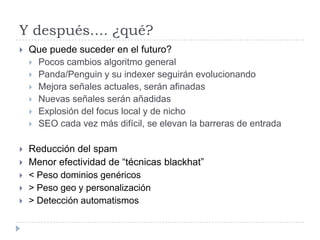 Y después.... ¿qué?


Que puede suceder en el futuro?
 Pocos cambios algoritmo general
 Panda/Penguin y su indexer seguirán evolucionando
 Mejora señales actuales, serán afinadas
 Nuevas señales serán añadidas
 Explosión del focus local y de nicho
 SEO cada vez más difícil, se elevan la barreras de entrada



Reducción del spam
Menor efectividad de “técnicas blackhat”
< Peso dominios genéricos
> Peso geo y personalización
> Detección automatismos






 