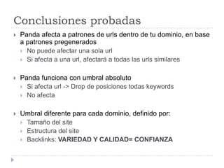 Conclusiones probadas


Panda afecta a patrones de urls dentro de tu dominio, en base
a patrones pregenerados
 No puede afectar una sola url
 Si afecta a una url, afectará a todas las urls similares



Panda funciona con umbral absoluto
 Si afecta url -> Drop de posiciones todas keywords
 No afecta



Umbral diferente para cada dominio, definido por:
 Tamaño del site
 Estructura del site
 Backlinks: VARIEDAD Y CALIDAD= CONFIANZA

 