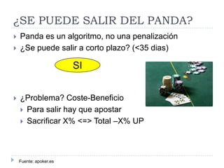 ¿SE PUEDE SALIR DEL PANDA?



Panda es un algoritmo, no una penalización
¿Se puede salir a corto plazo? (<35 dias)

SI


¿Problema? Coste-Beneficio
 Para salir hay que apostar
 Sacrificar X% <=> Total –X% UP

Fuente: apoker.es

 