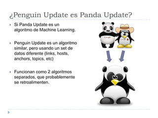 ¿Penguin Update es Panda Update?


Si Panda Update es un
algoritmo de Machine Learning.



Penguin Update es un algoritmo
similar, pero usando un set de
datos diferente (links, hosts,
anchors, topics, etc)



Funcionan como 2 algoritmos
separados, que probablemente
se retroalimenten.

 