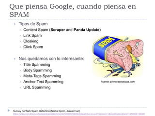 Que piensa Google, cuando piensa en
SPAM


Tipos de Spam







Content Spam (Scraper and Panda Update)
Link Spam
Cloaking
Click Spam

Nos quedamos con lo interesante:






Title Spamming
Body Spamming
Meta-Tags Spamming
Anchor Text Spamming
URL Spamming

Fuente: primerasnoticias.com

Survey on Web Spam Detection (Nikita Spirin, Jiawei Han)
https://wiki.engr.illinois.edu/download/attachments/188588798/WebSpamSurvey.pdf?version=1&modificationDate=1318004145000

 