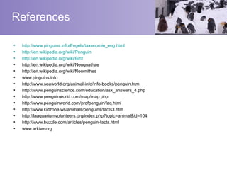 References

•   http://www.pinguins.info/Engels/taxonomie_eng.html
•   http://en.wikipedia.org/wiki/Penguin
•   http://en.wikipedia.org/wiki/Bird
•   http://en.wikipedia.org/wiki/Neognathae
•   http://en.wikipedia.org/wiki/Neornithes
•   www.pinguins.info
•   http://www.seaworld.org/animal-info/info-books/penguin.htm
•   http://www.penguinscience.com/education/ask_answers_4.php
•   http://www.penguinworld.com/map/map.php
•   http://www.penguinworld.com/profpenguin/faq.html
•   http://www.kidzone.ws/animals/penguins/facts3.htm
•   http://laaquariumvolunteers.org/index.php?topic=animal&id=104
•   http://www.buzzle.com/articles/penguin-facts.html
•   www.arkive.org
 