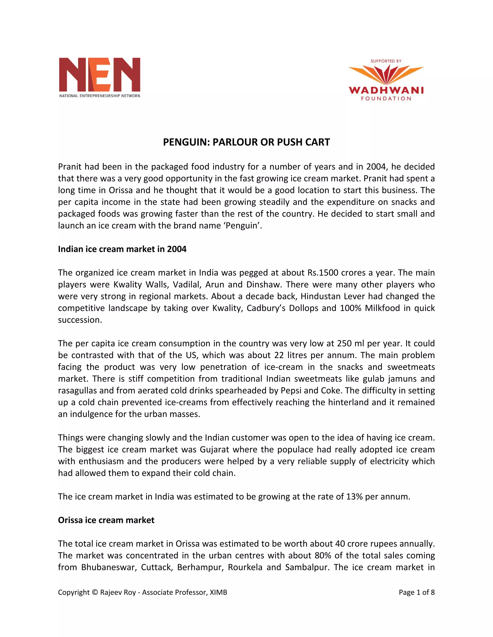 Copyright © Rajeev Roy - Associate Professor, XIMB Page 1 of 8
PENGUIN: PARLOUR OR PUSH CART
Pranit had been in the packaged food industry for a number of years and in 2004, he decided
that there was a very good opportunity in the fast growing ice cream market. Pranit had spent a
long time in Orissa and he thought that it would be a good location to start this business. The
per capita income in the state had been growing steadily and the expenditure on snacks and
packaged foods was growing faster than the rest of the country. He decided to start small and
launch an ice cream with the brand name ‘Penguin’.
Indian ice cream market in 2004
The organized ice cream market in India was pegged at about Rs.1500 crores a year. The main
players were Kwality Walls, Vadilal, Arun and Dinshaw. There were many other players who
were very strong in regional markets. About a decade back, Hindustan Lever had changed the
competitive landscape by taking over Kwality, Cadbury’s Dollops and 100% Milkfood in quick
succession.
The per capita ice cream consumption in the country was very low at 250 ml per year. It could
be contrasted with that of the US, which was about 22 litres per annum. The main problem
facing the product was very low penetration of ice-cream in the snacks and sweetmeats
market. There is stiff competition from traditional Indian sweetmeats like gulab jamuns and
rasagullas and from aerated cold drinks spearheaded by Pepsi and Coke. The difficulty in setting
up a cold chain prevented ice-creams from effectively reaching the hinterland and it remained
an indulgence for the urban masses.
Things were changing slowly and the Indian customer was open to the idea of having ice cream.
The biggest ice cream market was Gujarat where the populace had really adopted ice cream
with enthusiasm and the producers were helped by a very reliable supply of electricity which
had allowed them to expand their cold chain.
The ice cream market in India was estimated to be growing at the rate of 13% per annum.
Orissa ice cream market
The total ice cream market in Orissa was estimated to be worth about 40 crore rupees annually.
The market was concentrated in the urban centres with about 80% of the total sales coming
from Bhubaneswar, Cuttack, Berhampur, Rourkela and Sambalpur. The ice cream market in
 