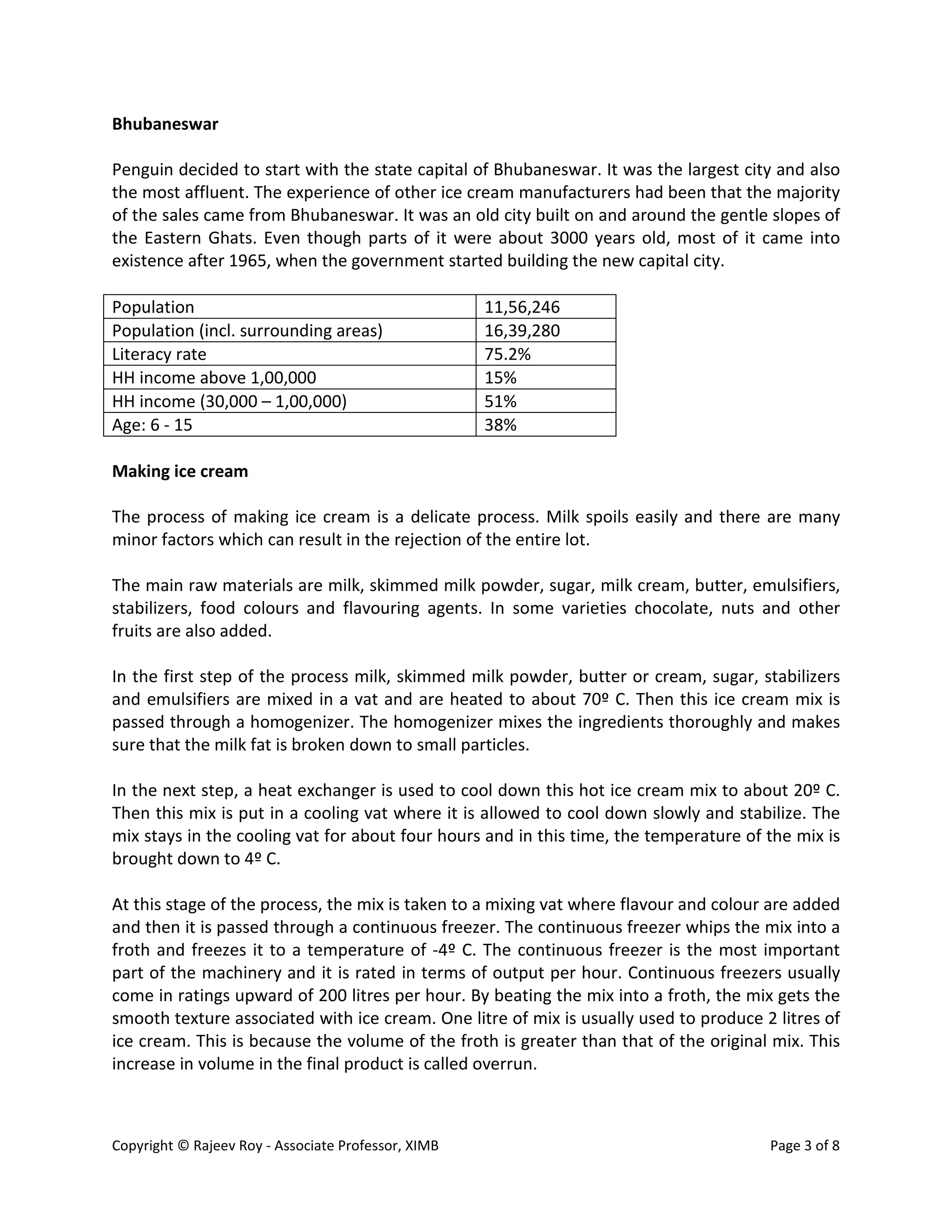 Copyright © Rajeev Roy - Associate Professor, XIMB Page 3 of 8
Bhubaneswar
Penguin decided to start with the state capital of Bhubaneswar. It was the largest city and also
the most affluent. The experience of other ice cream manufacturers had been that the majority
of the sales came from Bhubaneswar. It was an old city built on and around the gentle slopes of
the Eastern Ghats. Even though parts of it were about 3000 years old, most of it came into
existence after 1965, when the government started building the new capital city.
Population 11,56,246
Population (incl. surrounding areas) 16,39,280
Literacy rate 75.2%
HH income above 1,00,000 15%
HH income (30,000 – 1,00,000) 51%
Age: 6 - 15 38%
Making ice cream
The process of making ice cream is a delicate process. Milk spoils easily and there are many
minor factors which can result in the rejection of the entire lot.
The main raw materials are milk, skimmed milk powder, sugar, milk cream, butter, emulsifiers,
stabilizers, food colours and flavouring agents. In some varieties chocolate, nuts and other
fruits are also added.
In the first step of the process milk, skimmed milk powder, butter or cream, sugar, stabilizers
and emulsifiers are mixed in a vat and are heated to about 70º C. Then this ice cream mix is
passed through a homogenizer. The homogenizer mixes the ingredients thoroughly and makes
sure that the milk fat is broken down to small particles.
In the next step, a heat exchanger is used to cool down this hot ice cream mix to about 20º C.
Then this mix is put in a cooling vat where it is allowed to cool down slowly and stabilize. The
mix stays in the cooling vat for about four hours and in this time, the temperature of the mix is
brought down to 4º C.
At this stage of the process, the mix is taken to a mixing vat where flavour and colour are added
and then it is passed through a continuous freezer. The continuous freezer whips the mix into a
froth and freezes it to a temperature of -4º C. The continuous freezer is the most important
part of the machinery and it is rated in terms of output per hour. Continuous freezers usually
come in ratings upward of 200 litres per hour. By beating the mix into a froth, the mix gets the
smooth texture associated with ice cream. One litre of mix is usually used to produce 2 litres of
ice cream. This is because the volume of the froth is greater than that of the original mix. This
increase in volume in the final product is called overrun.
 