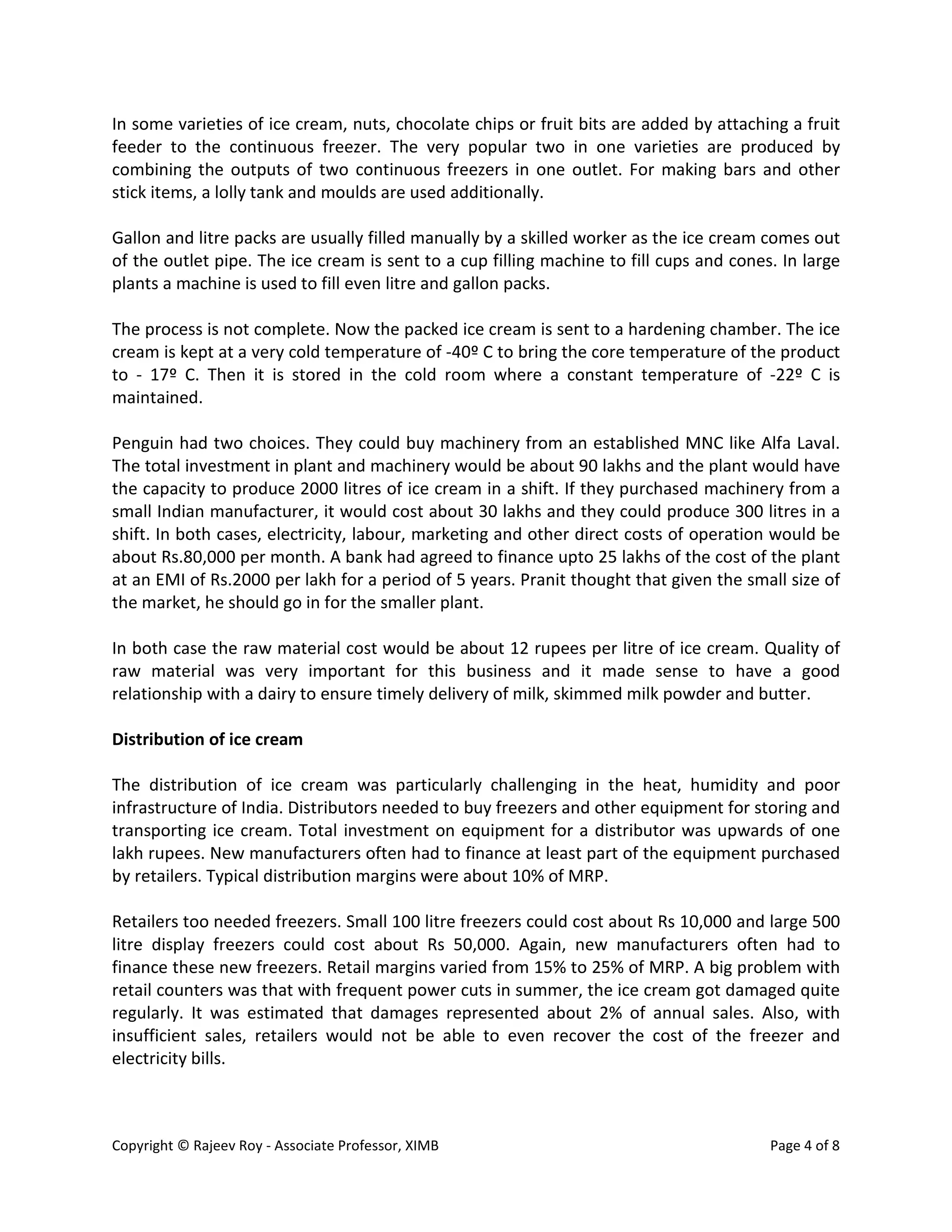 Copyright © Rajeev Roy - Associate Professor, XIMB Page 4 of 8
In some varieties of ice cream, nuts, chocolate chips or fruit bits are added by attaching a fruit
feeder to the continuous freezer. The very popular two in one varieties are produced by
combining the outputs of two continuous freezers in one outlet. For making bars and other
stick items, a lolly tank and moulds are used additionally.
Gallon and litre packs are usually filled manually by a skilled worker as the ice cream comes out
of the outlet pipe. The ice cream is sent to a cup filling machine to fill cups and cones. In large
plants a machine is used to fill even litre and gallon packs.
The process is not complete. Now the packed ice cream is sent to a hardening chamber. The ice
cream is kept at a very cold temperature of -40º C to bring the core temperature of the product
to - 17º C. Then it is stored in the cold room where a constant temperature of -22º C is
maintained.
Penguin had two choices. They could buy machinery from an established MNC like Alfa Laval.
The total investment in plant and machinery would be about 90 lakhs and the plant would have
the capacity to produce 2000 litres of ice cream in a shift. If they purchased machinery from a
small Indian manufacturer, it would cost about 30 lakhs and they could produce 300 litres in a
shift. In both cases, electricity, labour, marketing and other direct costs of operation would be
about Rs.80,000 per month. A bank had agreed to finance upto 25 lakhs of the cost of the plant
at an EMI of Rs.2000 per lakh for a period of 5 years. Pranit thought that given the small size of
the market, he should go in for the smaller plant.
In both case the raw material cost would be about 12 rupees per litre of ice cream. Quality of
raw material was very important for this business and it made sense to have a good
relationship with a dairy to ensure timely delivery of milk, skimmed milk powder and butter.
Distribution of ice cream
The distribution of ice cream was particularly challenging in the heat, humidity and poor
infrastructure of India. Distributors needed to buy freezers and other equipment for storing and
transporting ice cream. Total investment on equipment for a distributor was upwards of one
lakh rupees. New manufacturers often had to finance at least part of the equipment purchased
by retailers. Typical distribution margins were about 10% of MRP.
Retailers too needed freezers. Small 100 litre freezers could cost about Rs 10,000 and large 500
litre display freezers could cost about Rs 50,000. Again, new manufacturers often had to
finance these new freezers. Retail margins varied from 15% to 25% of MRP. A big problem with
retail counters was that with frequent power cuts in summer, the ice cream got damaged quite
regularly. It was estimated that damages represented about 2% of annual sales. Also, with
insufficient sales, retailers would not be able to even recover the cost of the freezer and
electricity bills.
 