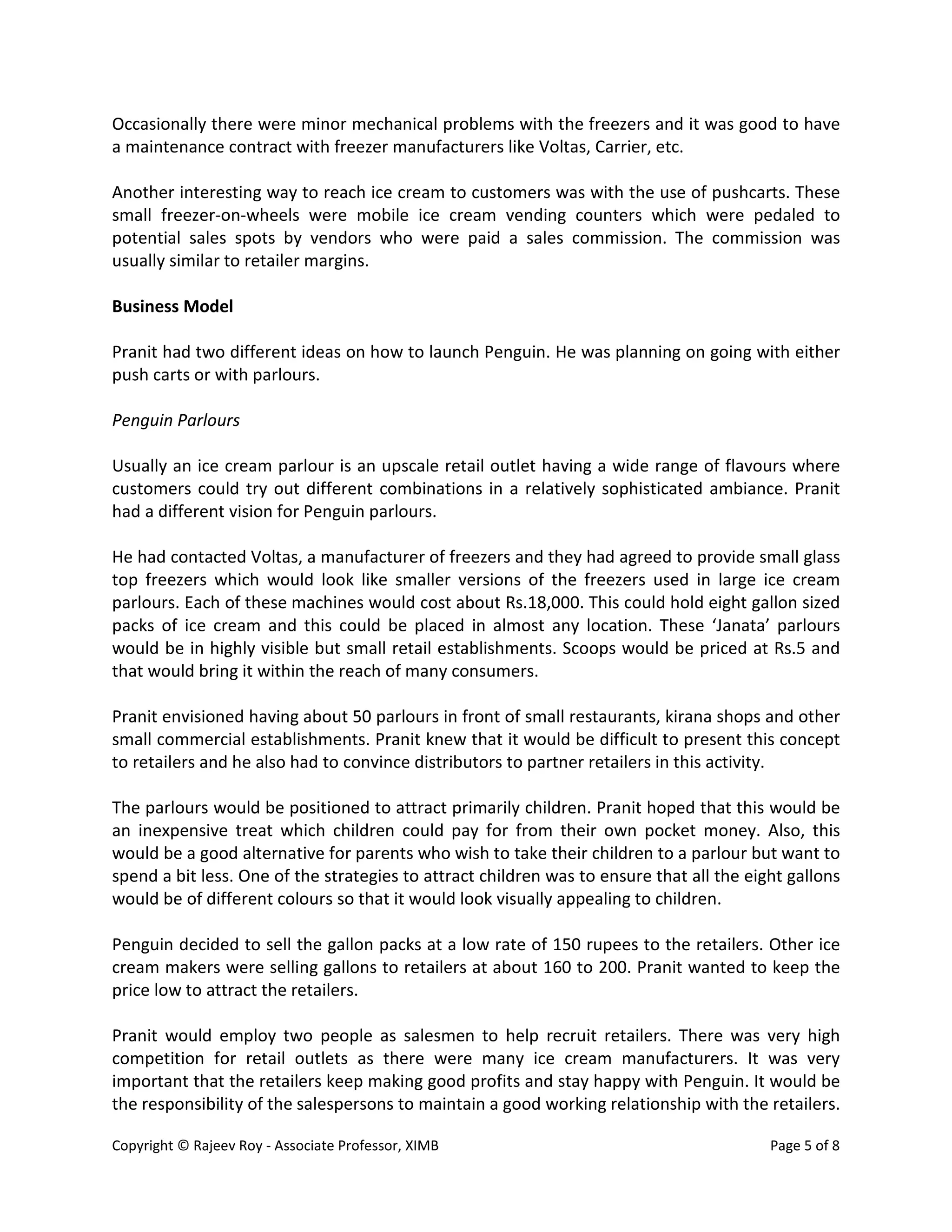 Copyright © Rajeev Roy - Associate Professor, XIMB Page 5 of 8
Occasionally there were minor mechanical problems with the freezers and it was good to have
a maintenance contract with freezer manufacturers like Voltas, Carrier, etc.
Another interesting way to reach ice cream to customers was with the use of pushcarts. These
small freezer-on-wheels were mobile ice cream vending counters which were pedaled to
potential sales spots by vendors who were paid a sales commission. The commission was
usually similar to retailer margins.
Business Model
Pranit had two different ideas on how to launch Penguin. He was planning on going with either
push carts or with parlours.
Penguin Parlours
Usually an ice cream parlour is an upscale retail outlet having a wide range of flavours where
customers could try out different combinations in a relatively sophisticated ambiance. Pranit
had a different vision for Penguin parlours.
He had contacted Voltas, a manufacturer of freezers and they had agreed to provide small glass
top freezers which would look like smaller versions of the freezers used in large ice cream
parlours. Each of these machines would cost about Rs.18,000. This could hold eight gallon sized
packs of ice cream and this could be placed in almost any location. These ‘Janata’ parlours
would be in highly visible but small retail establishments. Scoops would be priced at Rs.5 and
that would bring it within the reach of many consumers.
Pranit envisioned having about 50 parlours in front of small restaurants, kirana shops and other
small commercial establishments. Pranit knew that it would be difficult to present this concept
to retailers and he also had to convince distributors to partner retailers in this activity.
The parlours would be positioned to attract primarily children. Pranit hoped that this would be
an inexpensive treat which children could pay for from their own pocket money. Also, this
would be a good alternative for parents who wish to take their children to a parlour but want to
spend a bit less. One of the strategies to attract children was to ensure that all the eight gallons
would be of different colours so that it would look visually appealing to children.
Penguin decided to sell the gallon packs at a low rate of 150 rupees to the retailers. Other ice
cream makers were selling gallons to retailers at about 160 to 200. Pranit wanted to keep the
price low to attract the retailers.
Pranit would employ two people as salesmen to help recruit retailers. There was very high
competition for retail outlets as there were many ice cream manufacturers. It was very
important that the retailers keep making good profits and stay happy with Penguin. It would be
the responsibility of the salespersons to maintain a good working relationship with the retailers.
 