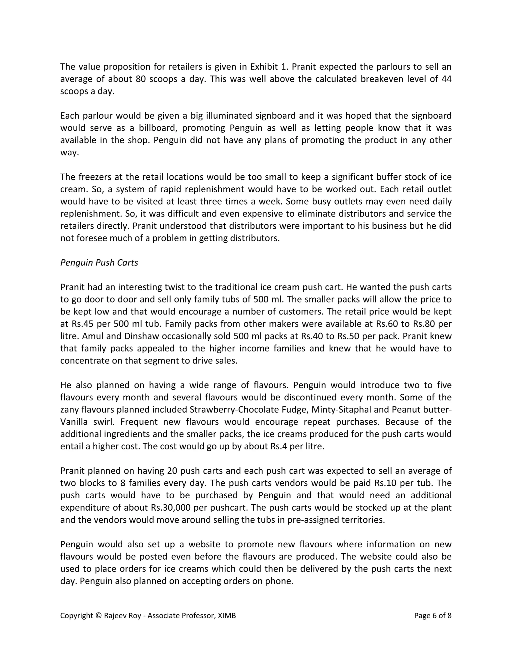 Copyright © Rajeev Roy - Associate Professor, XIMB Page 6 of 8
The value proposition for retailers is given in Exhibit 1. Pranit expected the parlours to sell an
average of about 80 scoops a day. This was well above the calculated breakeven level of 44
scoops a day.
Each parlour would be given a big illuminated signboard and it was hoped that the signboard
would serve as a billboard, promoting Penguin as well as letting people know that it was
available in the shop. Penguin did not have any plans of promoting the product in any other
way.
The freezers at the retail locations would be too small to keep a significant buffer stock of ice
cream. So, a system of rapid replenishment would have to be worked out. Each retail outlet
would have to be visited at least three times a week. Some busy outlets may even need daily
replenishment. So, it was difficult and even expensive to eliminate distributors and service the
retailers directly. Pranit understood that distributors were important to his business but he did
not foresee much of a problem in getting distributors.
Penguin Push Carts
Pranit had an interesting twist to the traditional ice cream push cart. He wanted the push carts
to go door to door and sell only family tubs of 500 ml. The smaller packs will allow the price to
be kept low and that would encourage a number of customers. The retail price would be kept
at Rs.45 per 500 ml tub. Family packs from other makers were available at Rs.60 to Rs.80 per
litre. Amul and Dinshaw occasionally sold 500 ml packs at Rs.40 to Rs.50 per pack. Pranit knew
that family packs appealed to the higher income families and knew that he would have to
concentrate on that segment to drive sales.
He also planned on having a wide range of flavours. Penguin would introduce two to five
flavours every month and several flavours would be discontinued every month. Some of the
zany flavours planned included Strawberry-Chocolate Fudge, Minty-Sitaphal and Peanut butter-
Vanilla swirl. Frequent new flavours would encourage repeat purchases. Because of the
additional ingredients and the smaller packs, the ice creams produced for the push carts would
entail a higher cost. The cost would go up by about Rs.4 per litre.
Pranit planned on having 20 push carts and each push cart was expected to sell an average of
two blocks to 8 families every day. The push carts vendors would be paid Rs.10 per tub. The
push carts would have to be purchased by Penguin and that would need an additional
expenditure of about Rs.30,000 per pushcart. The push carts would be stocked up at the plant
and the vendors would move around selling the tubs in pre-assigned territories.
Penguin would also set up a website to promote new flavours where information on new
flavours would be posted even before the flavours are produced. The website could also be
used to place orders for ice creams which could then be delivered by the push carts the next
day. Penguin also planned on accepting orders on phone.
 