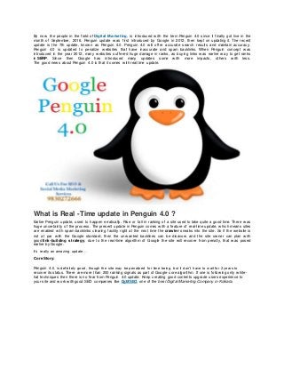 By now the people in the field of Digital Marketing, is introduced w ith the term Penguin 4.0 since it finally got live in the
month of September, 2016. Penguin update w as first introduced by Google in 2012, then kept on updating it. The recent
update is the 7th update, know n as Penguin 4.0. Penguin 4.0 w ill offer accurate search results and maintain accuracy.
Penguin 4.0 is updated to penalize w ebsites that have inaccurate and spam backlinks. When Penguin concept w as
introduced in the year 2012, many w ebsites suffered huge damage in ranks, as buying links w as earlier w ay to get ranks
in SERP. Since then Google has introduced many updates some w ith more impacts, others w ith less.
The good new s about Penguin 4.0 is that it comes w ith real time update.
What is Real -Time update in Penguin 4.0 ?
Earlier Penguin update, used to happen erratically. Rise or fall in ranking of a site used to take quite a good time. There w as
huge uncertainty of the process. The present update in Penguin comes w ith a feature of real-time update, w hich means sites
are enabled w ith spam backlinks clearing facility right at the next time the crawler sneaks into the site. So if the w ebsite is
not at par w ith the Google standard, then the unw anted backlines can be disavow and the site ow ner can plan w ith
good link-building strategy, due to the real-time algorithm of Google the site w ill recover from penalty, that w as posed
earlier by Google.
It’s really an amazing update…
Core Story:
Penguin 4.0, is definitely good, though the site may be penalized for time being, but it don’t have to w ait for 2 years to
recover its status. There are more than 200 ranking signals as part of Google core algorithm. If one is follow ing only w hite-
hat techniques then there is no fear from Penguin 4.0 update. Keep creating good contents upgrade users experience to
your site and w orkw ith good SEO companies like DgMSEO, one of the best Digital Marketing Company in Kolkata.
 