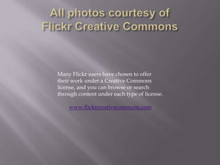 All photos courtesy of Flickr Creative CommonsMany Flickr users have chosen to offer their work under a Creative Commons license, and you can browse or search through content under each type of license.www.flickrcreativecommons.com