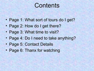 Contents

•   Page 1: What sort of tours do I get?
•   Page 2: How do I get there?
•   Page 3: What time to visit?
•   Page 4: Do I need to take anything?
•   Page 5: Contact Details
•   Page 6: Thanx for watching
 
