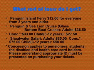 What sort of tours do I get?
• Penguin Island Ferry $12.00 for everyone
  from 3 years and older.
• Penguin & Sea Lion Cruise (Glass
           Bottom Boat Cruise): Adults:$36.50
• Conc.*:$33.00 Child(3-12 years): $27.50
• Shoalwater Safari: Adults:$85.00 Conc.*:
  $75.00 Child(3-12 years): $50.00
* Concession applies to pensioners, students,
  the disabled and health care card holders.
  Please understand appropriate ID must be
  presented on purchasing your tickets.
 