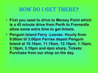 How do I get tHere?
• First you need to drive to Mersey Point which
  is a 45 minute drive from Perth to Fremantle
  allow some extra time to get tickets.
• Penguin Island Ferry :Leaves: Hourly from
  9.00am til 3.00pm Ferries depart Penguin
  Island at 10.10am, 11.10am, 12.10pm, 1.10pm,
  2.10pm, 3.10pm and 4pm sharp. Tickets:
  Purchase from our shop on the day.
 