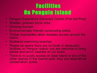 Facilities
            On Penguin Island
• Penguin Experience Discovery Centre (First Aid Post)
• Shaded, grassed picnic area
• Drinking fountain
• Environmentally friendly composting toilets
• Timber boardwalks allow disabled access around the
  island.
• Sheltered swimming beaches
• Please be aware there are no kiosk or restaurant
  facilities on Penguin Island- you are welcome to bring
  eskies and picnic baskets on our boats
• There is no public access on Seal Island or any of the
  other Islands of the marine park- they are reserved as
  conservation zones.
 
