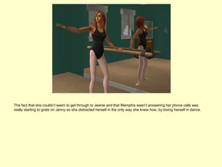 The fact that she couldn’t seem to get through to Jeanie and that Memphis wasn’t answering her phone calls was
really starting to grate on Jenny so she distracted herself in the only way she knew how, by losing herself in dance.
 