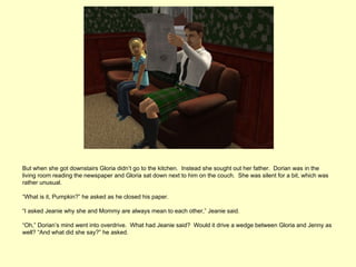 But when she got downstairs Gloria didn’t go to the kitchen. Instead she sought out her father. Dorian was in the
living room reading the newspaper and Gloria sat down next to him on the couch. She was silent for a bit, which was
rather unusual.

“What is it, Pumpkin?” he asked as he closed his paper.

“I asked Jeanie why she and Mommy are always mean to each other,” Jeanie said.

“Oh,” Dorian’s mind went into overdrive. What had Jeanie said? Would it drive a wedge between Gloria and Jenny as
well? “And what did she say?” he asked.
 