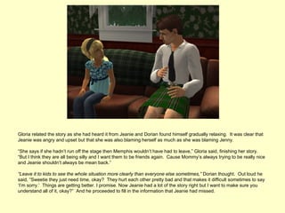 Gloria related the story as she had heard it from Jeanie and Dorian found himself gradually relaxing. It was clear that
Jeanie was angry and upset but that she was also blaming herself as much as she was blaming Jenny.

“She says if she hadn’t run off the stage then Memphis wouldn’t have had to leave,” Gloria said, finishing her story.
“But I think they are all being silly and I want them to be friends again. Cause Mommy’s always trying to be really nice
and Jeanie shouldn’t always be mean back.”

“Leave it to kids to see the whole situation more clearly than everyone else sometimes,” Dorian thought. Out loud he
said, “Sweetie they just need time, okay? They hurt each other pretty bad and that makes it difficult sometimes to say
‘I’m sorry.’ Things are getting better. I promise. Now Jeanie had a lot of the story right but I want to make sure you
understand all of it, okay?” And he proceeded to fill in the information that Jeanie had missed.
 