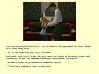 “Now I know that wasn’t a very happy story but I hope you understand what happened better now,” Dorian said when
he had finished relating the tale.

“I do. I still think they are being stupid though,” Gloria replied.

Dorian couldn’t help but laugh as he gave Gloria a hug, “I know. But I think they will come around in the end. Now,
are you hungry? Because I think pancakes sound like a good idea for breakfast. What about you?”

“Pancakes sound great! Will you make them with Mickey Mouse ears again?”

“Of course!” Dorian replied as they headed toward the kitchen.
 
