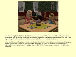 After that morning Gloria didn’t ask about the tension between Jenny and Jeanie again and Dorian thought that she
had accepted what he had said about giving her sister and mother time to work things out themselves. But after a few
days he began to notice a pattern in what he had assumed at first were innocent coincidences.

Jeanie and Gloria were fairly close, perhaps not a close as Memphis and Jeanie, but Jeanie was always willing to play
with her younger sister. Previously they had stuck to playing with the toys in the nursery or in Jeanie’s room but
suddenly Gloria was asking if Jeanie would play chess or Don’t Wake the Llama, toys that were in the middle of the
living room.
 