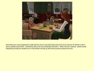 And whenever Jenny happened to walk past the room it was becoming more and more common for Gloria to ask if
Jenny wanted to join them. Sometimes Jenny did and sometimes she didn’t. When she did, however, Jeanie would
frequently just play for another turn or two before coming up with some excuse to leave the room.
 
