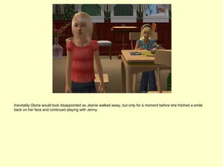 Inevitably Gloria would look disappointed as Jeanie walked away, but only for a moment before she hitched a smile
back on her face and continued playing with Jenny.
 