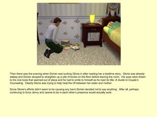 Then there was the evening when Dorian was tucking Gloria in after reading her a bedtime story. Gloria was already
asleep and Dorian stooped to straighten up a pile of books on the floor before leaving the room. His eyes were drawn
to the one book that seemed out of place and he had to smile to himself as he read its title: A Guide to Couple’s
Counseling. Clearly Gloria was trying to help heal the rift between her sister and mother.

Since Gloria’s efforts didn’t seem to be causing any harm Dorian decided not to say anything. After all, perhaps
continuing to force Jenny and Jeanie to be in each other’s presence would actually work.
 