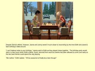 Despite Gloria’s efforts, however, Jeanie and Jenny weren’t much closer to reconciling by the time Edith and Jeanie’s
teen birthdays rolled around.

“I can’t believe today is your birthday,” Jeanie said to Edith as they played chess together. The birthday party would
start in a few hours when Edith’s father, Scott, returned from work but Jeanie had been allowed to come over early so
the two best friends could spend the day playing.

“Me neither,” Edith replied. “It’ll be awesome to finally be a teen though.”
 