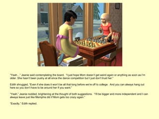 “Yeah…” Jeanie said contemplating the board. “I just hope Mom doesn’t get weird again or anything as soon as I’m
older. She hasn’t been pushy at all since the dance competition but I just don’t trust her.”

Edith shrugged, “Even if she does it won’t be all that long before we’re off to college. And you can always hang out
here so you don’t have to be around her if you want.”

“Yeah,” Jeanie nodded, brightening at the thought of both suggestions. “I’ll be bigger and more independent and I can
always leave just like Memphis did if Mom gets too crazy again.”

“Exactly,” Edith replied.
 