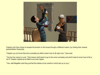 Captain and Cara chose to escape the tension in the house through a different means, by visiting their newest
grandchildren frequently.

“Captain you do know that she’s probably too little to learn how to fly right now,” Cara said.

“Yes but her name is Luna! That means she’ll want to go to the moon someday and she’ll need to know how to fly to
do it!” Captain replied as he lifted Luna even higher.

“Yes, well Magellan said they just fed the babies so be careful or she’ll spit up on you.”
 