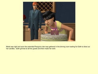 Marla was right and soon the extended Penguino clan was gathered in the dinning room waiting for Edith to blow out
her candles. Edith grinned at all her guests and then made her wish.
 