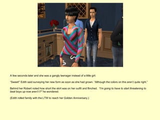 A few seconds later and she was a gangly teenager instead of a little girl.

“Sweet!” Edith said surveying her new form as soon as she had grown. “Although the colors on this aren’t quite right.”

Behind her Robert noted how short the skirt was on her outfit and flinched. “I’m going to have to start threatening to
beat boys up now aren’t I?” he wondered.

(Edith rolled family with the LTW to reach her Golden Anniversary.)
 