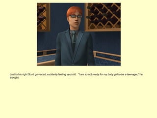 Just to his right Scott grimaced, suddenly feeling very old. “I am so not ready for my baby girl to be a teenager,” he
thought.
 