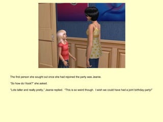 The first person she sought out once she had rejoined the party was Jeanie.

“So how do I look?” she asked.

“Lots taller and really pretty,” Jeanie replied. “This is so weird though. I wish we could have had a joint birthday party!”
 