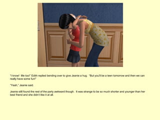 “I know! Me too!” Edith replied bending over to give Jeanie a hug. “But you’ll be a teen tomorrow and then we can
really have some fun!”

“Yeah,” Jeanie said.

Jeanie still found the rest of the party awkward though. It was strange to be so much shorter and younger than her
best friend and she didn’t like it at all.
 