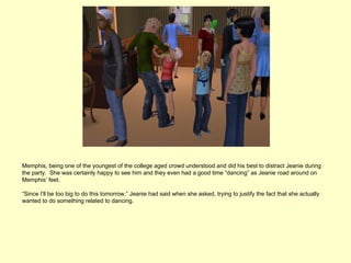 Memphis, being one of the youngest of the college aged crowd understood and did his best to distract Jeanie during
the party. She was certainly happy to see him and they even had a good time “dancing” as Jeanie road around on
Memphis’ feet.

“Since I’ll be too big to do this tomorrow,” Jeanie had said when she asked, trying to justify the fact that she actually
wanted to do something related to dancing.
 