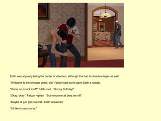 Edith was enjoying being the center of attention, although this had its disadvantages as well.

“Welcome to the teenage years, sis!” Falcon said as he gave Edith a noogie.

“Come on, knock it off!” Edith cried. “It’s my birthday!”

“Okay, okay,” Falcon replied. “But tomorrow all bets are off!”

“Maybe I’ll just get you first,” Edith answered.

“I’d like to see you try.”
 